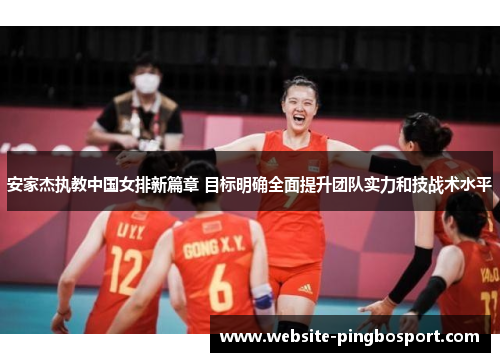 安家杰执教中国女排新篇章 目标明确全面提升团队实力和技战术水平