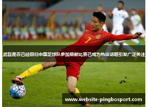 武磊是否已经回归中国足球队参加最新比赛已成为热议话题引发广泛关注